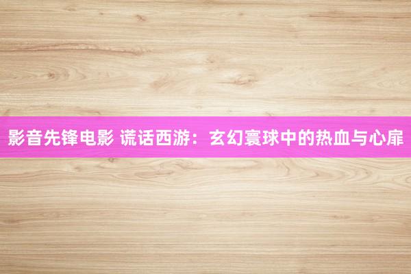 影音先锋电影 谎话西游：玄幻寰球中的热血与心扉