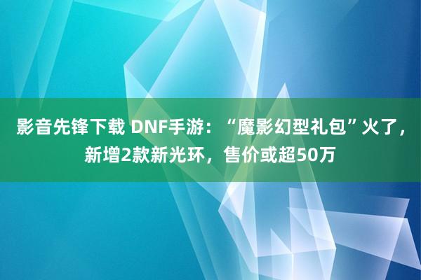 影音先锋下载 DNF手游：“魔影幻型礼包”火了，新增2款新光环，售价或超50万