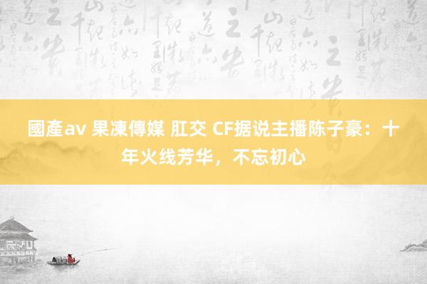 國產av 果凍傳媒 肛交 CF据说主播陈子豪：十年火线芳华，不忘初心