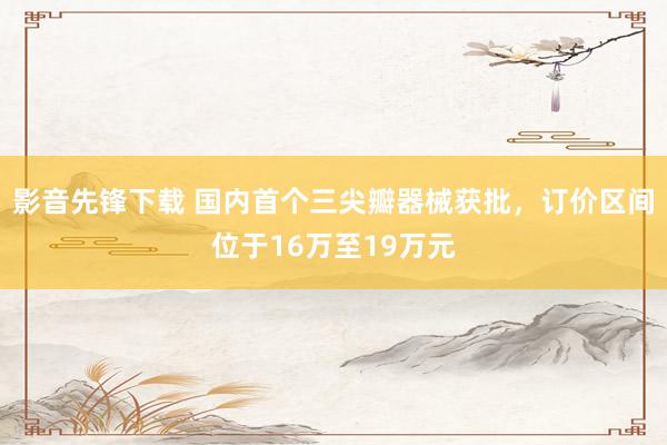 影音先锋下载 国内首个三尖瓣器械获批，订价区间位于16万至19万元