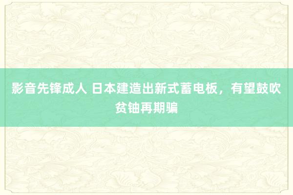 影音先锋成人 日本建造出新式蓄电板，有望鼓吹贫铀再期骗