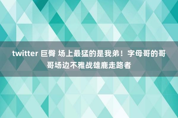 twitter 巨臀 场上最猛的是我弟！字母哥的哥哥场边不雅战雄鹿走路者
