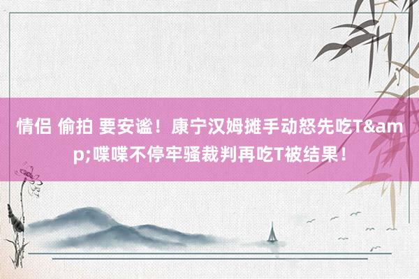 情侣 偷拍 要安谧！康宁汉姆摊手动怒先吃T&喋喋不停牢骚裁判再吃T被结果！
