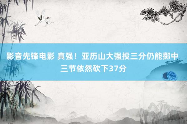 影音先锋电影 真强！亚历山大强投三分仍能掷中 三节依然砍下37分