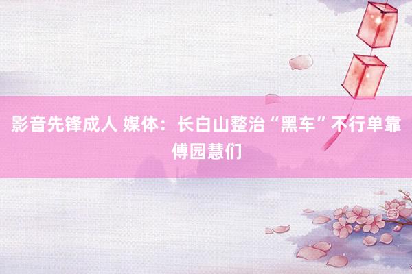 影音先锋成人 媒体：长白山整治“黑车”不行单靠傅园慧们