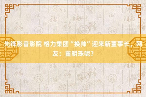 先锋影音影院 格力集团“换帅”迎来新董事长，网友：董明珠呢？