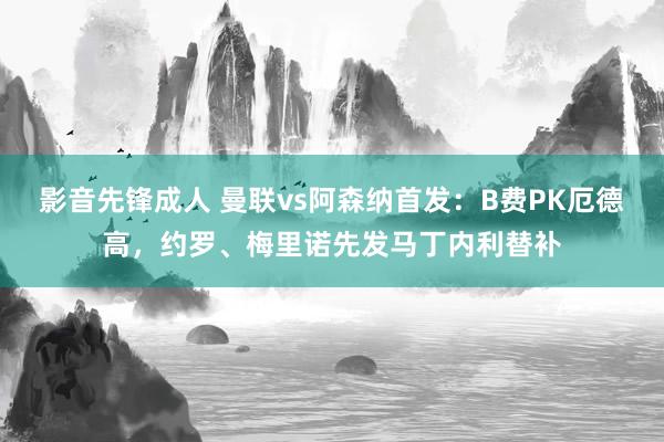 影音先锋成人 曼联vs阿森纳首发：B费PK厄德高，约罗、梅里诺先发马丁内利替补