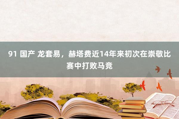 91 国产 龙套易，赫塔费近14年来初次在崇敬比赛中打败马竞