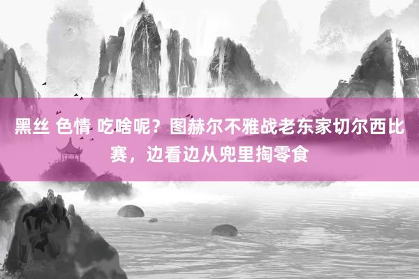 黑丝 色情 吃啥呢？图赫尔不雅战老东家切尔西比赛，边看边从兜里掏零食