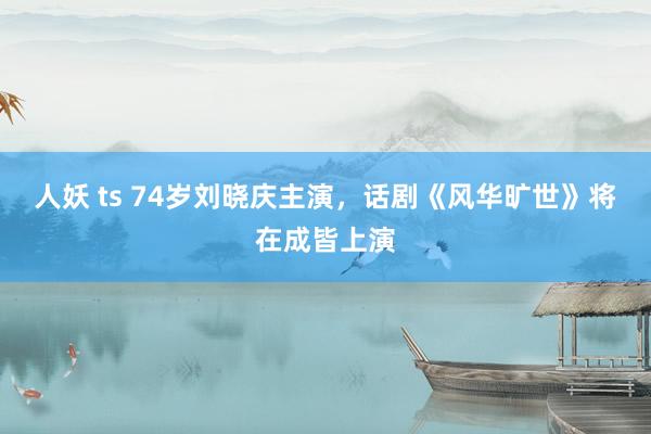 人妖 ts 74岁刘晓庆主演，话剧《风华旷世》将在成皆上演
