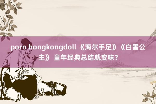 porn hongkongdoll 《海尔手足》《白雪公主》 童年经典总结就变味？
