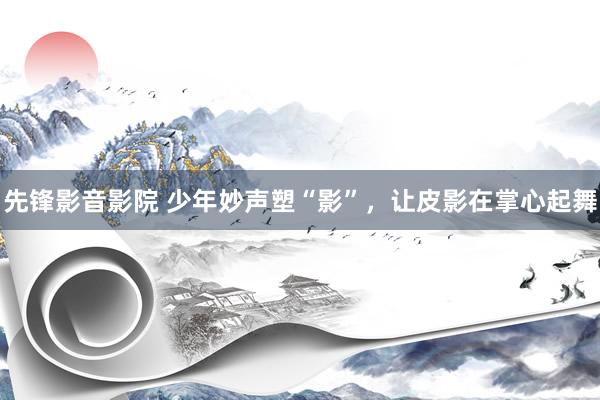 先锋影音影院 少年妙声塑“影”，让皮影在掌心起舞