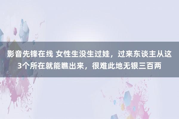 影音先锋在线 女性生没生过娃，过来东谈主从这3个所在就能瞧出来，很难此地无银三百两