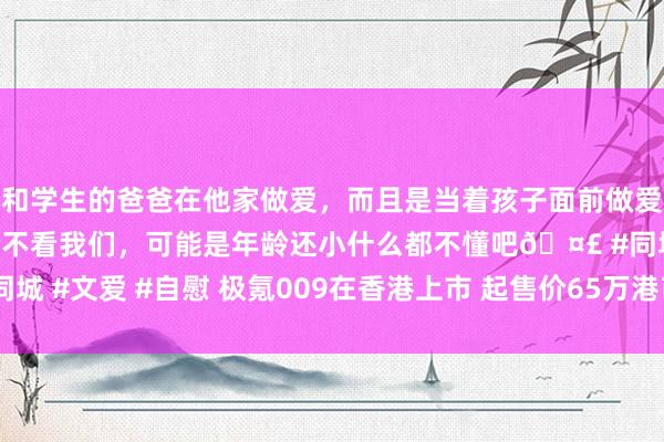 和学生的爸爸在他家做爱，而且是当着孩子面前做爱，太刺激了，孩子完全不看我们，可能是年龄还小什么都不懂吧🤣 #同城 #文爱 #自慰 极氪009在香港上市 起售价65万港币 比大陆版贵近17万