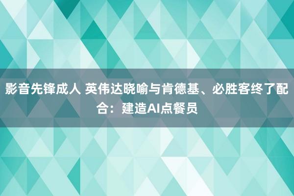 影音先锋成人 英伟达晓喻与肯德基、必胜客终了配合：建造AI点餐员