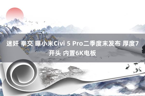 迷奸 拳交 曝小米Civi 5 Pro二季度末发布 厚度7开头 内置6K电板