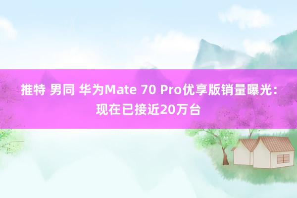推特 男同 华为Mate 70 Pro优享版销量曝光：现在已接近20万台