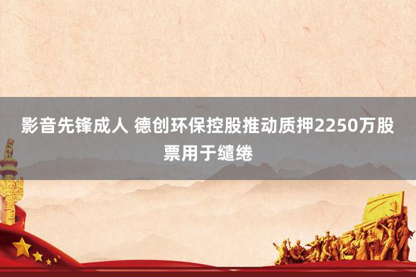影音先锋成人 德创环保控股推动质押2250万股票用于缱绻