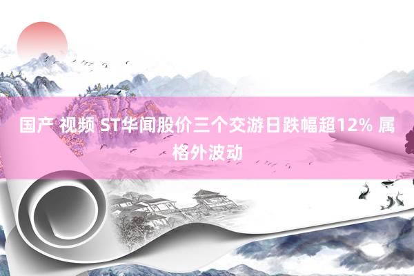 国产 视频 ST华闻股价三个交游日跌幅超12% 属格外波动