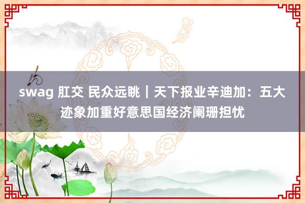 swag 肛交 民众远眺｜天下报业辛迪加：五大迹象加重好意思国经济阑珊担忧