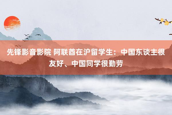 先锋影音影院 阿联酋在沪留学生：中国东谈主很友好、中国同学很勤劳