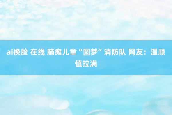 ai换脸 在线 脑瘫儿童“圆梦”消防队 网友：温顺值拉满