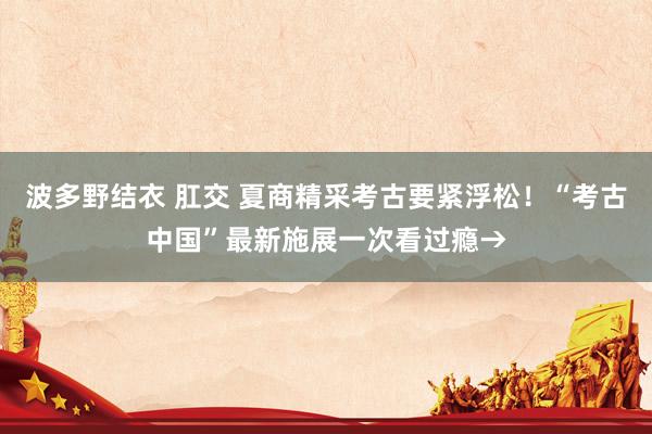 波多野结衣 肛交 夏商精采考古要紧浮松！“考古中国”最新施展一次看过瘾→