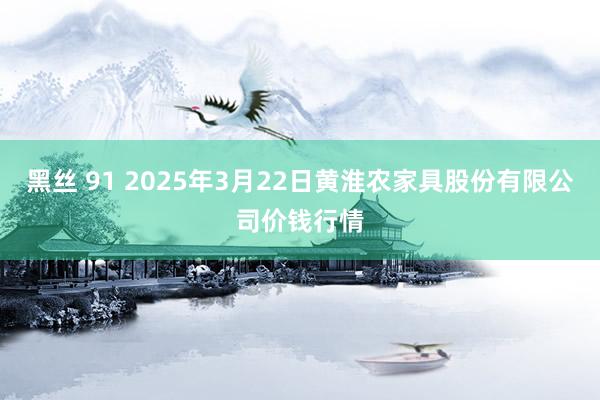 黑丝 91 2025年3月22日黄淮农家具股份有限公司价钱行情