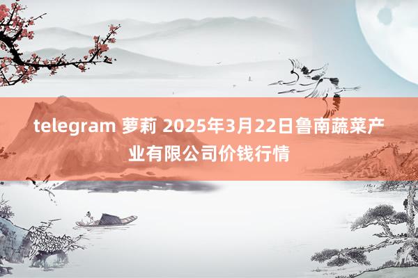 telegram 萝莉 2025年3月22日鲁南蔬菜产业有限公司价钱行情