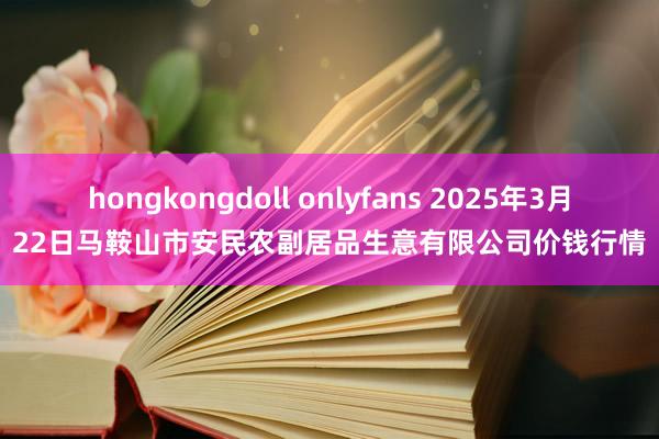 hongkongdoll onlyfans 2025年3月22日马鞍山市安民农副居品生意有限公司价钱行情