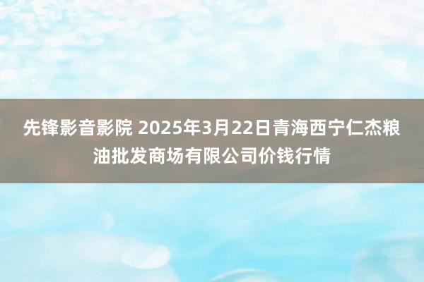 先锋影音影院 2025年3月22日青海西宁仁杰粮油批发商场有限公司价钱行情