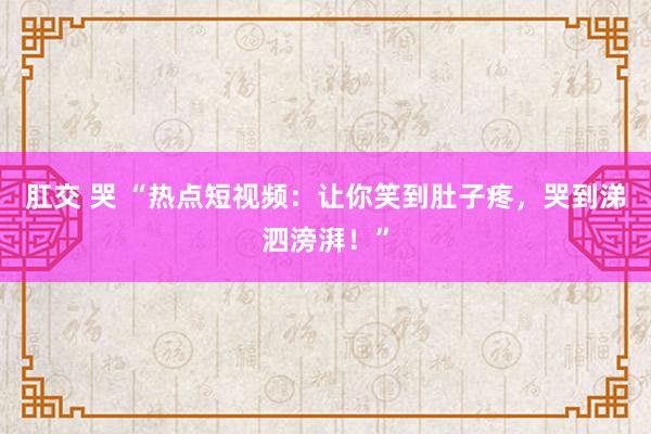 肛交 哭 “热点短视频：让你笑到肚子疼，哭到涕泗滂湃！”