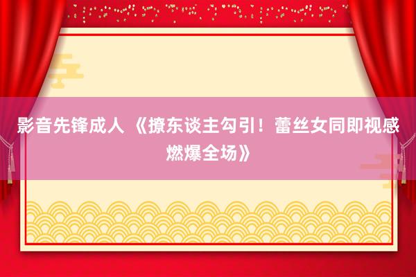 影音先锋成人 《撩东谈主勾引！蕾丝女同即视感燃爆全场》