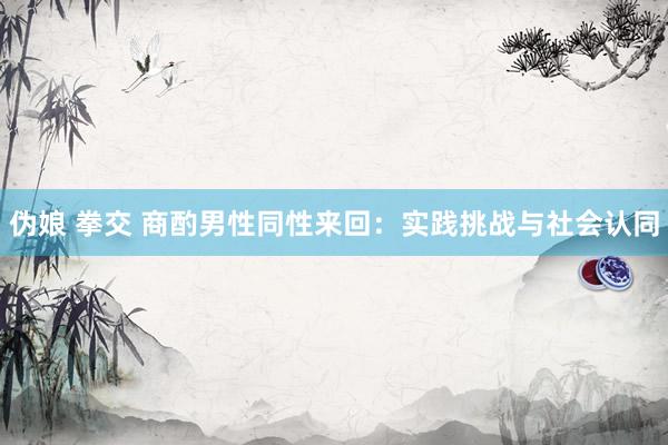 伪娘 拳交 商酌男性同性来回：实践挑战与社会认同