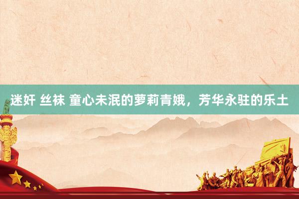 迷奸 丝袜 童心未泯的萝莉青娥，芳华永驻的乐土