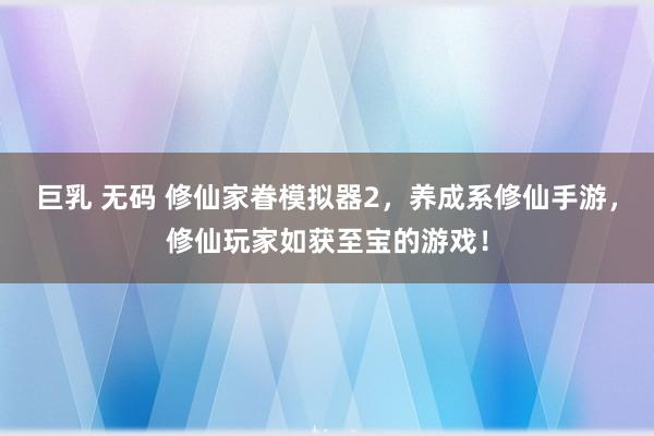巨乳 无码 修仙家眷模拟器2，养成系修仙手游，修仙玩家如获至宝的游戏！