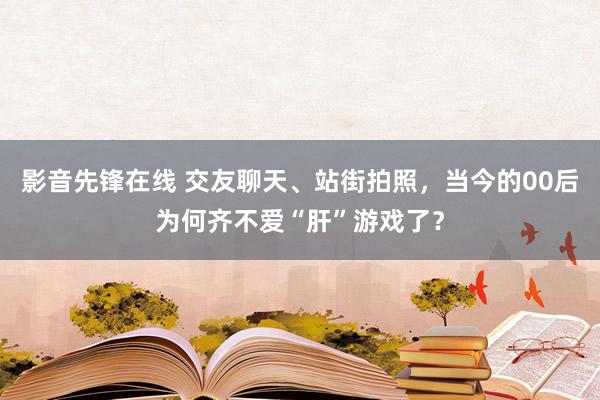影音先锋在线 交友聊天、站街拍照，当今的00后为何齐不爱“肝”游戏了？