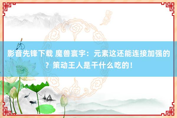 影音先锋下载 魔兽寰宇：元素这还能连接加强的？策动王人是干什么吃的！