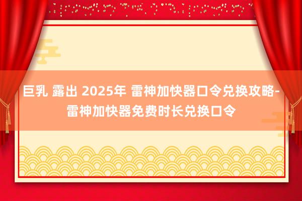 巨乳 露出 2025年 雷神加快器口令兑换攻略-雷神加快器免费时长兑换口令
