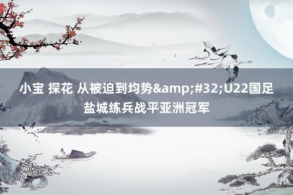 小宝 探花 从被迫到均势&#32;U22国足盐城练兵战平亚洲冠军