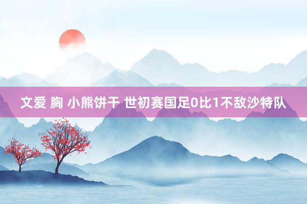 文爱 胸 小熊饼干 世初赛国足0比1不敌沙特队
