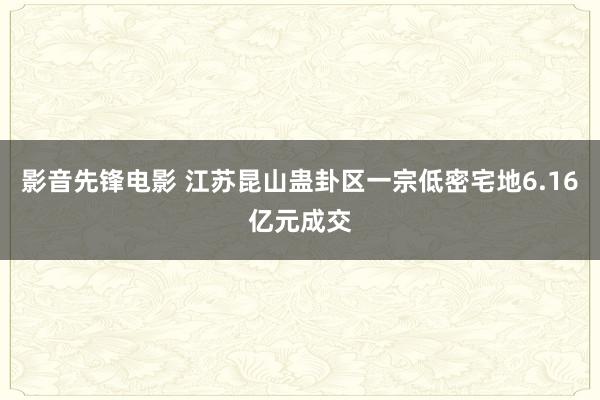 影音先锋电影 江苏昆山蛊卦区一宗低密宅地6.16亿元成交