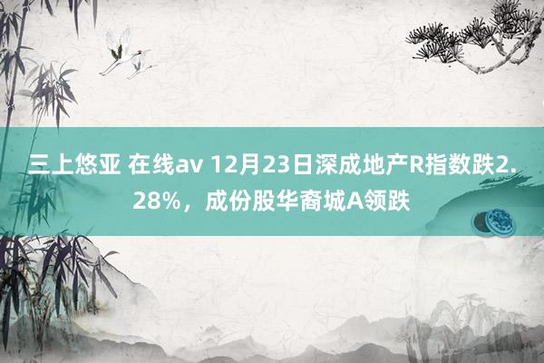 三上悠亚 在线av 12月23日深成地产R指数跌2.28%，成份股华裔城A领跌