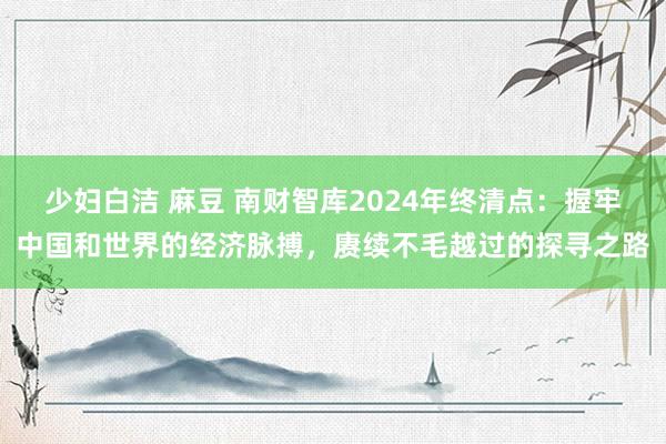 少妇白洁 麻豆 南财智库2024年终清点：握牢中国和世界的经济脉搏，赓续不毛越过的探寻之路
