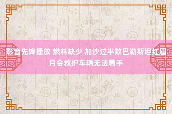 影音先锋播放 燃料缺少 加沙过半数巴勒斯坦红眉月会救护车辆无法着手