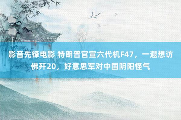 影音先锋电影 特朗普官宣六代机F47，一遐想访佛歼20，好意思军对中国阴阳怪气