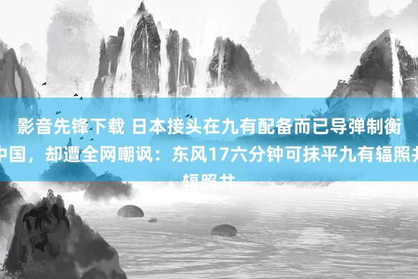 影音先锋下载 日本接头在九有配备而已导弹制衡中国，却遭全网嘲讽：东风17六分钟可抹平九有辐照井