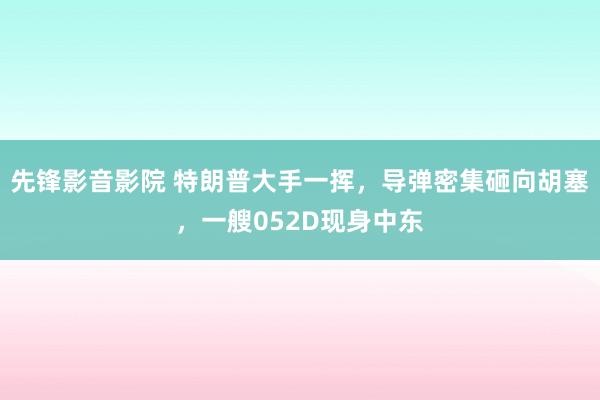 先锋影音影院 特朗普大手一挥，导弹密集砸向胡塞，一艘052D现身中东