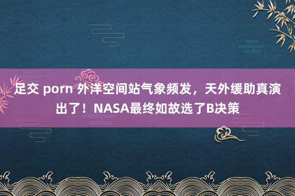 足交 porn 外洋空间站气象频发，天外缓助真演出了！NASA最终如故选了B决策