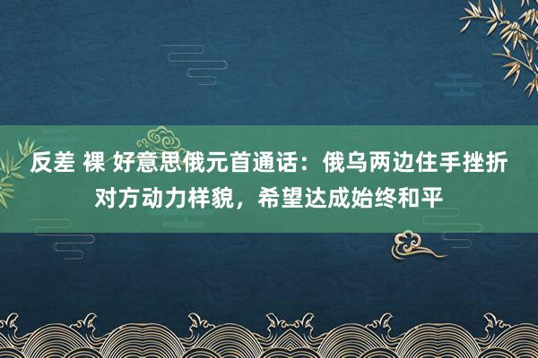 反差 裸 好意思俄元首通话：俄乌两边住手挫折对方动力样貌，希望达成始终和平